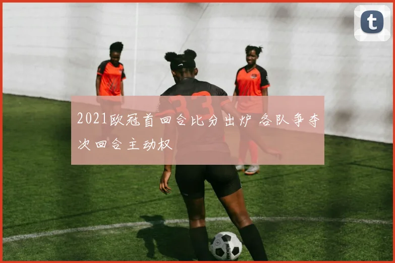2021欧冠首回合比分出炉 各队争夺次回合主动权
