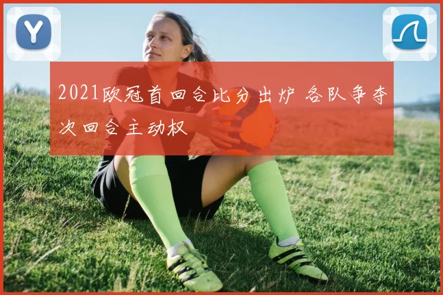 2021欧冠首回合比分出炉 各队争夺次回合主动权