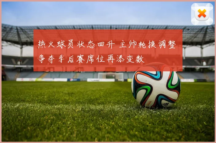 热火球员状态回升 主帅轮换调整 争夺季后赛席位再添变数