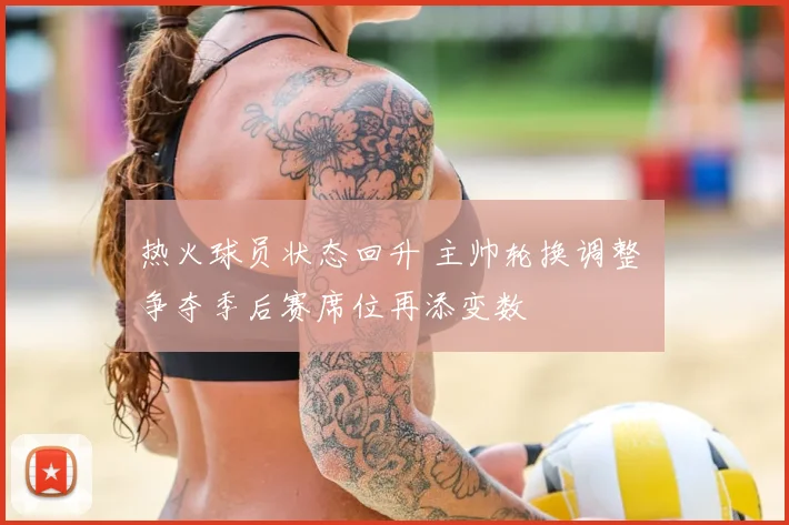 热火球员状态回升 主帅轮换调整 争夺季后赛席位再添变数