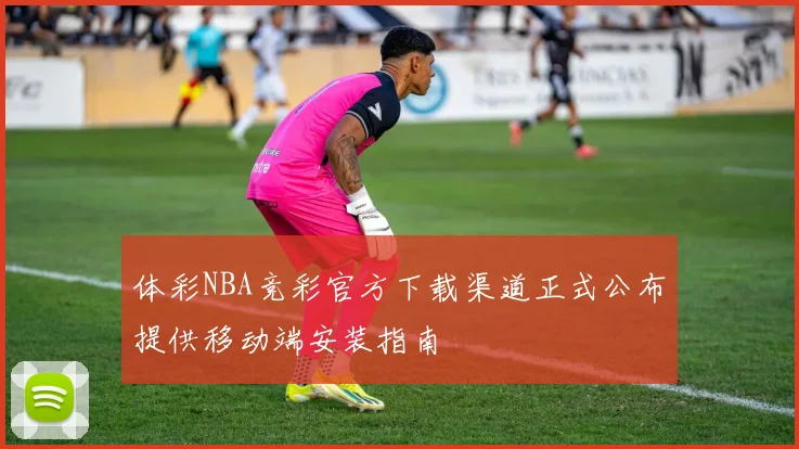 体彩NBA竞彩官方下载渠道正式公布提供移动端安装指南