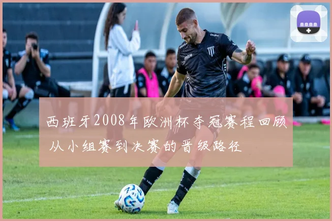 西班牙2008年欧洲杯夺冠赛程回顾 从小组赛到决赛的晋级路径