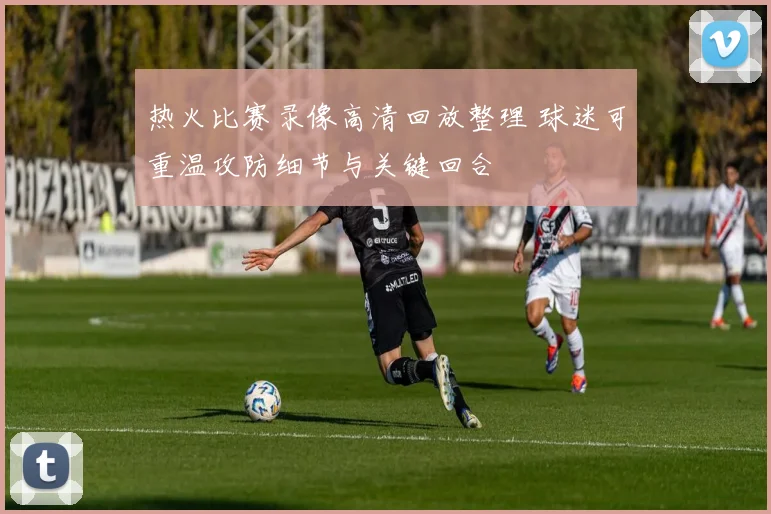 热火比赛录像高清回放整理 球迷可重温攻防细节与关键回合