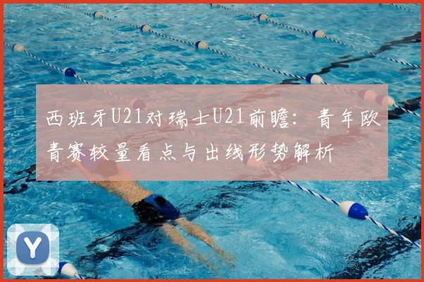 西班牙U21对瑞士U21前瞻：青年欧青赛较量看点与出线形势解析