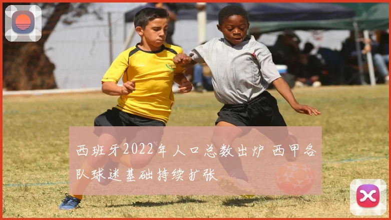 西班牙2022年人口总数出炉 西甲各队球迷基础持续扩张