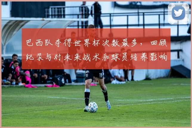 巴西队夺得世界杯次数最多,回顾纪录与对未来战术和球员培养影响