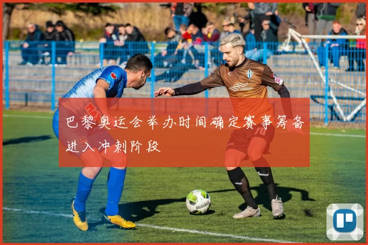 巴黎奥运会举办时间确定赛事筹备进入冲刺阶段