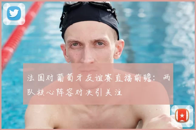 法国对葡萄牙友谊赛直播前瞻：两队核心阵容对决引关注