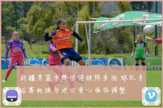 新疆男篮中锋伤停缺阵多场 球队季后赛轮换与进攻重心面临调整