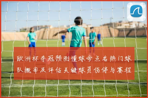 欧洲杯夺冠预测懂球帝点名热门球队概率及评估关键球员伤停与赛程影响