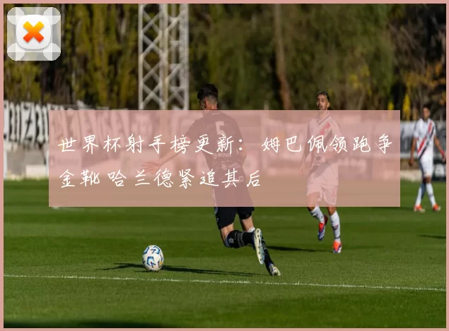 世界杯射手榜更新：姆巴佩领跑争金靴 哈兰德紧追其后