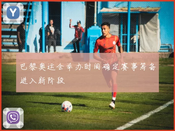 巴黎奥运会举办时间确定赛事筹备进入新阶段