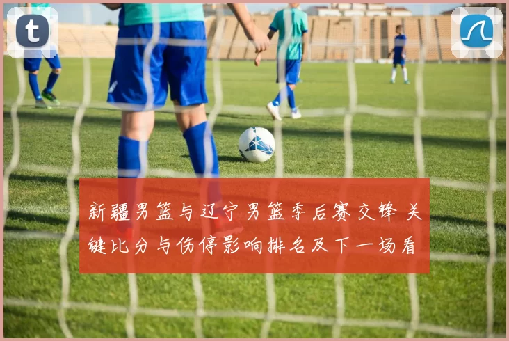 新疆男篮与辽宁男篮季后赛交锋 关键比分与伤停影响排名及下一场看点