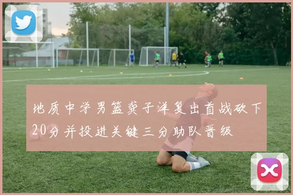 地质中学男篮龚子洋复出首战砍下20分并投进关键三分助队晋级