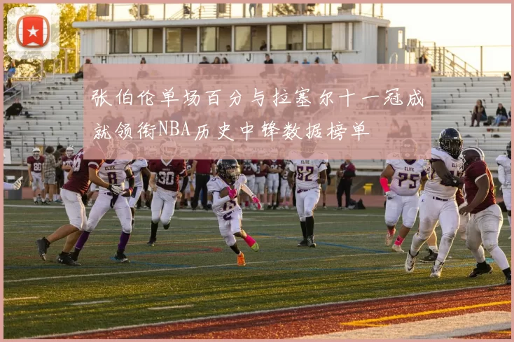 张伯伦单场百分与拉塞尔十一冠成就领衔NBA历史中锋数据榜单