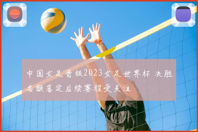 中国女足晋级2023女足世界杯 决胜名额落定后续赛程受关注