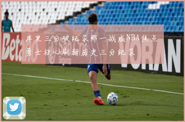 库里三分破纪录那一战成NBA焦点 勇士核心刷新历史三分纪录