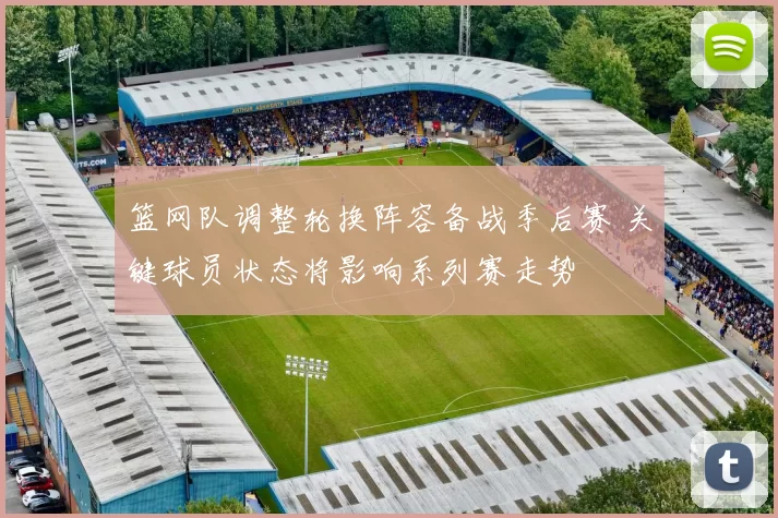 篮网队调整轮换阵容备战季后赛 关键球员状态将影响系列赛走势