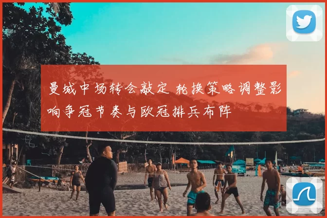 曼城中场转会敲定 轮换策略调整影响争冠节奏与欧冠排兵布阵