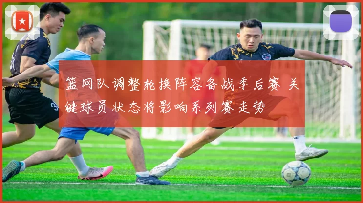 篮网队调整轮换阵容备战季后赛 关键球员状态将影响系列赛走势