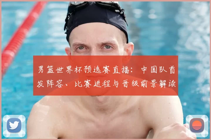 男篮世界杯预选赛直播：中国队首发阵容、比赛进程与晋级前景解读