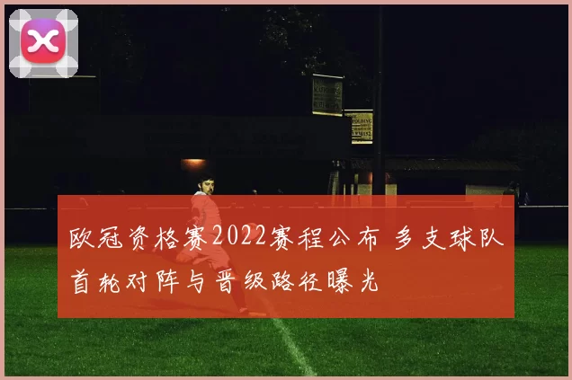 欧冠资格赛2022赛程公布 多支球队首轮对阵与晋级路径曝光