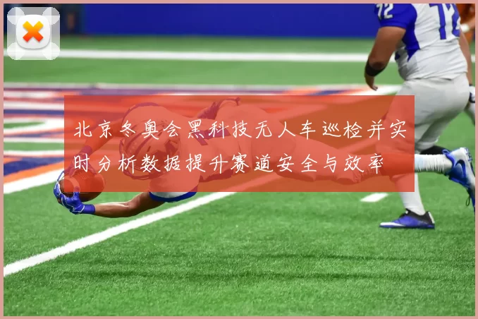 北京冬奥会黑科技无人车巡检并实时分析数据提升赛道安全与效率
