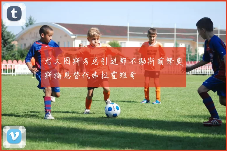 尤文图斯考虑引进那不勒斯前锋奥斯梅恩替代弗拉霍维奇