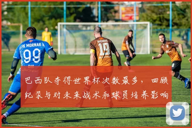 巴西队夺得世界杯次数最多,回顾纪录与对未来战术和球员培养影响