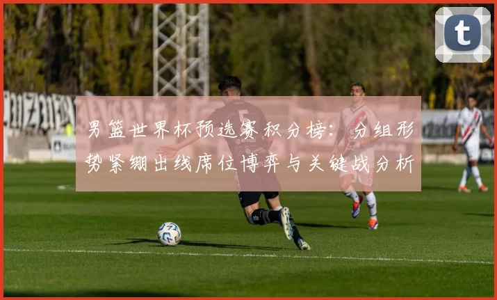 男篮世界杯预选赛积分榜:分组形势紧绷出线席位博弈与关键战分析