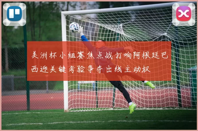 美洲杯小组赛焦点战打响阿根廷巴西迎关键考验争夺出线主动权