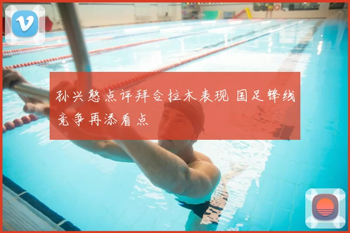 孙兴憨点评拜合拉木表现 国足锋线竞争再添看点