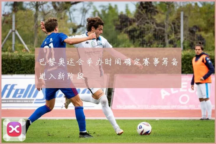 巴黎奥运会举办时间确定赛事筹备进入新阶段