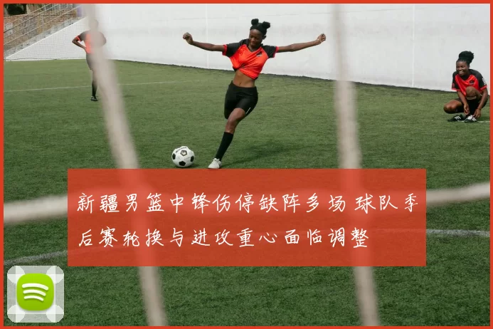 新疆男篮中锋伤停缺阵多场 球队季后赛轮换与进攻重心面临调整