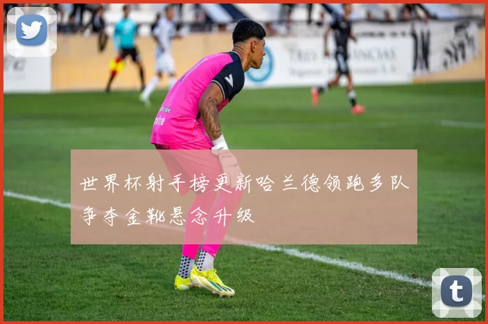世界杯射手榜更新哈兰德领跑多队争夺金靴悬念升级